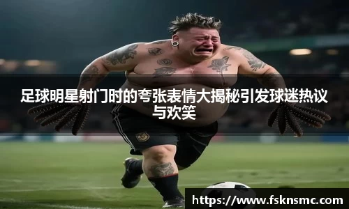 足球明星射门时的夸张表情大揭秘引发球迷热议与欢笑